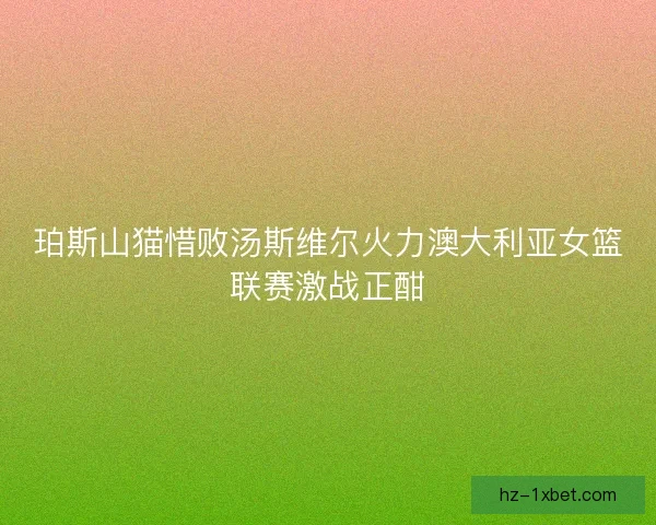 珀斯山猫惜败汤斯维尔火力澳大利亚女篮联赛激战正酣 珀斯山猫惜败汤斯维尔火力澳大利亚女篮联赛激战正酣