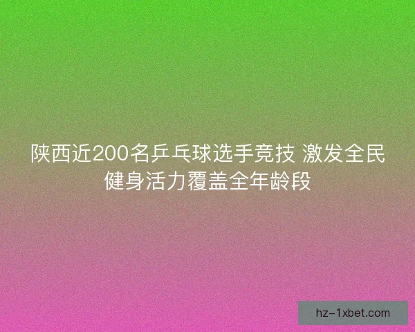 陕西近200名乒乓球选手竞技 激发全民健身活力覆盖全年龄段