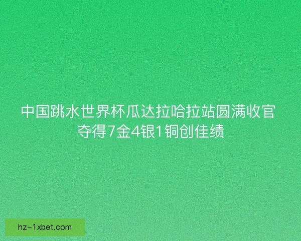 中国跳水世界杯瓜达拉哈拉站圆满收官 夺得7金4银1铜创佳绩