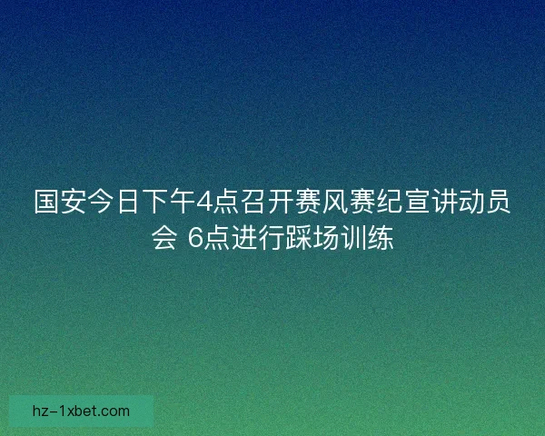 国安今日下午4点召开赛风赛纪宣讲动员会 6点进行踩场训练