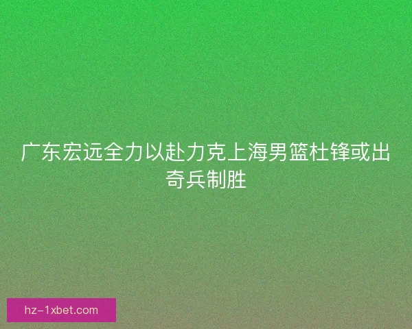 广东宏远全力以赴力克上海男篮杜锋或出奇兵制胜