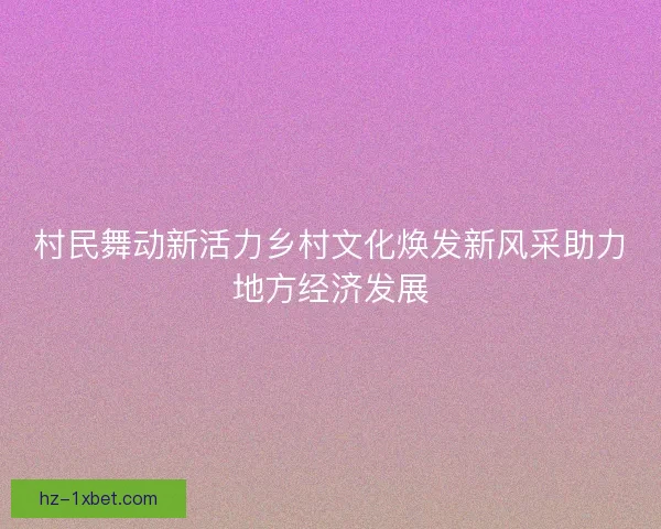 村民舞动新活力乡村文化焕发新风采助力地方经济发展