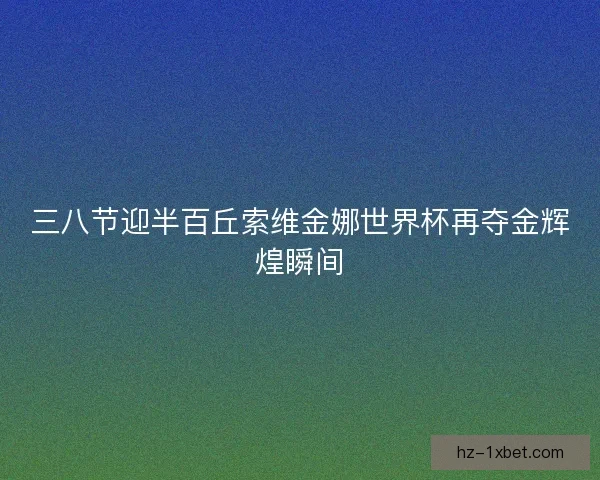 三八节迎半百丘索维金娜世界杯再夺金辉煌瞬间