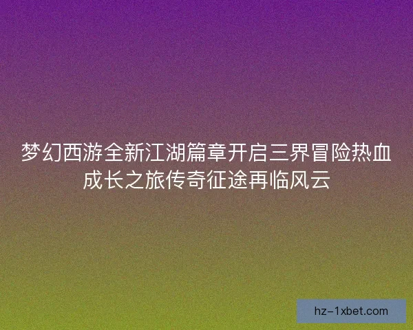 梦幻西游全新江湖篇章开启三界冒险热血成长之旅传奇征途再临风云