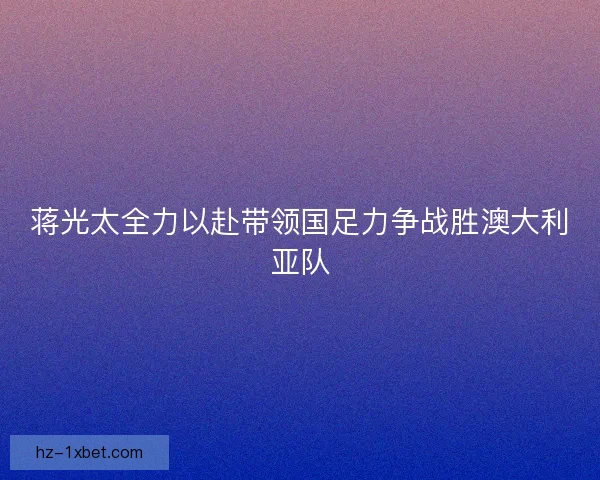蒋光太全力以赴带领国足力争战胜澳大利亚队 蒋光太全力以赴带领国足力争战胜澳大利亚队