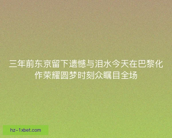 三年前东京留下遗憾与泪水今天在巴黎化作荣耀圆梦时刻众瞩目全场 三年前东京留下遗憾与泪水今天在巴黎化作荣耀圆梦时刻众瞩目全场