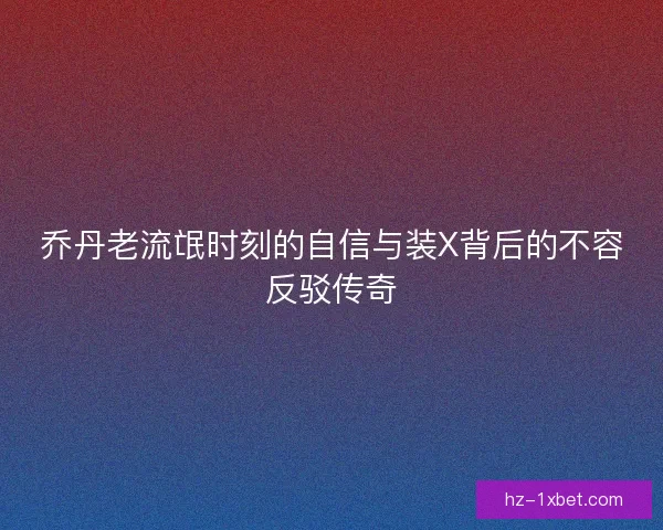 乔丹老流氓时刻的自信与装X背后的不容反驳传奇