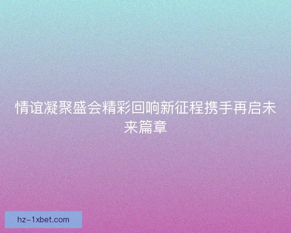 情谊凝聚盛会精彩回响新征程携手再启未来篇章 情谊凝聚盛会精彩回响新征程携手再启未来篇章