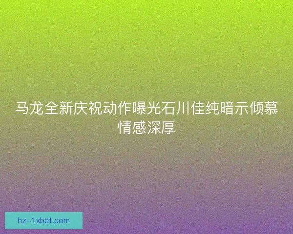马龙全新庆祝动作曝光石川佳纯暗示倾慕情感深厚