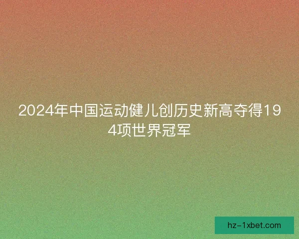 2024年中国运动健儿创历史新高夺得194项世界冠军