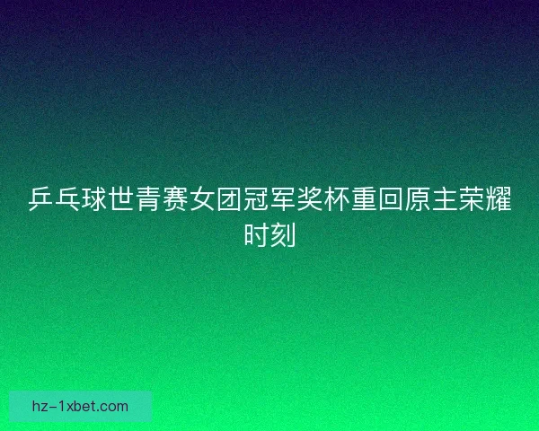 乒乓球世青赛女团冠军奖杯重回原主荣耀时刻