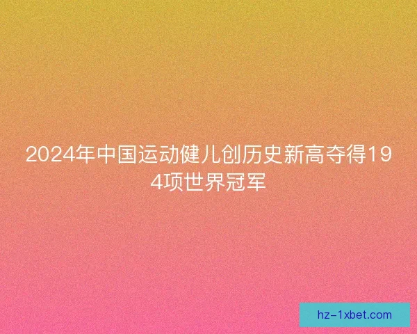 2024年中国运动健儿创历史新高夺得194项世界冠军