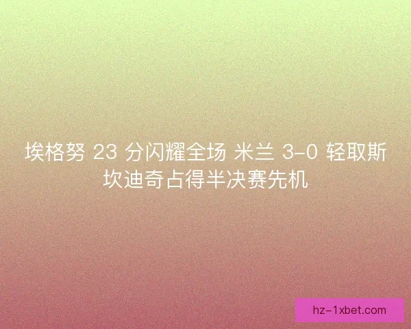 埃格努 23 分闪耀全场 米兰 3-0 轻取斯坎迪奇占得半决赛先机