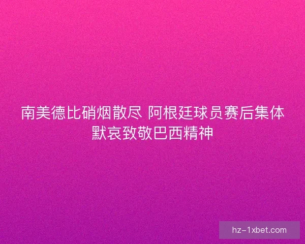 南美德比硝烟散尽 阿根廷球员赛后集体默哀致敬巴西精神