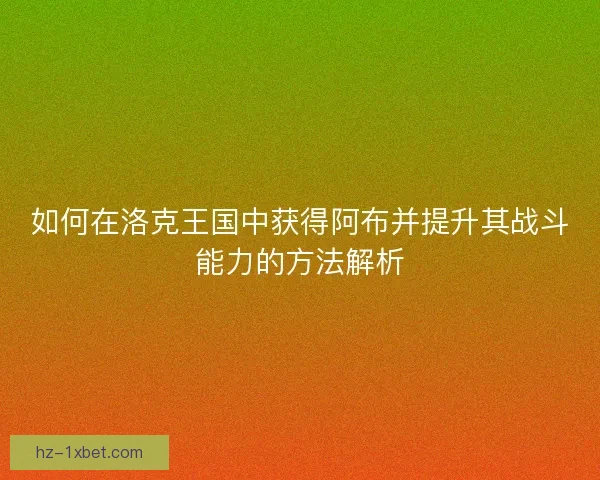 如何在洛克王国中获得阿布并提升其战斗能力的方法解析